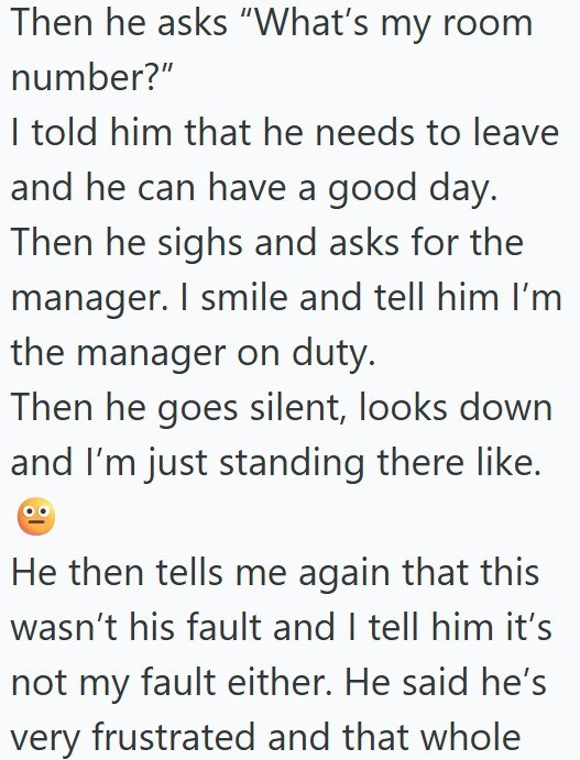 Then he asks "What's my room number?" I told him that he needs to leave and he can have a good day. Then he sighs and asks for the manager. I smile and tell him I'm the manager on duty. Then he goes silent, looks down and I'm just standing there like. He then tells me again that this wasn't his fault and I tell him it's not my fault either. He said he's very frustrated and that whole