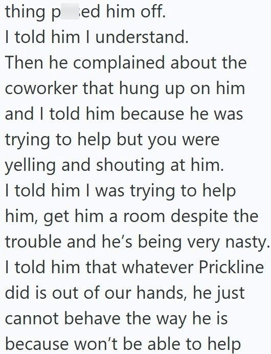 thing ped him off. I told him I understand. Then he complained about the coworker that hung up on him and I told him because he was trying to help but you were yelling and shouting at him. I told him I was trying to help him, get him a room despite the trouble and he's being very nasty. I told him that whatever Prickline did is out of our hands, he just cannot behave the way he is because won't be able to help