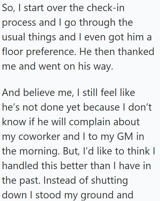 So, I start over the check-in process and I go through the usual things and I even got him a floor preference. He then thanked me and went on his way. And believe me, I still feel like he's not done yet because I don't know if he will complain about my coworker and I to my GM in the morning. But, I'd like to think | handled this better than I have in the past. Instead of shutting down I stood my ground and