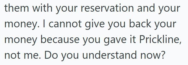 them with your reservation and your money. I cannot give you back your money because you gave it Prickline, not me. Do you understand now?