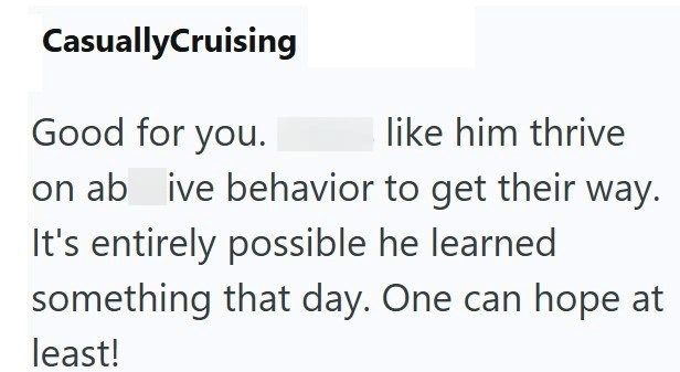 CasuallyCruising Good for you. like him thrive on ab ive behavior to get their way. It's entirely possible he learned something that day. One can hope at least!