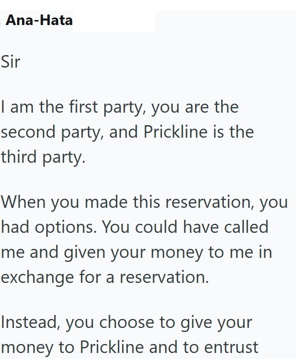 Ana-Hata Sir I am the first party, you are the second party, and Prickline is the third party. When you made this reservation, you had options. You could have called me and given your money to me in exchange for a reservation. Instead, you choose to give your money to Prickline and to entrust