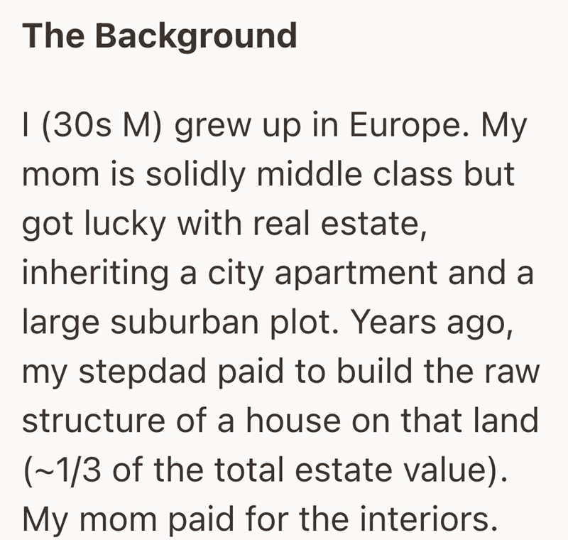 The Background I (30s M) grew up in Europe. My mom is solidly middle class but got lucky with real estate, inheriting a city apartment and a large suburban plot. Years ago, my stepdad paid to build the raw structure of a house on that land (~1/3 of the total estate value). My mom paid for the interiors.