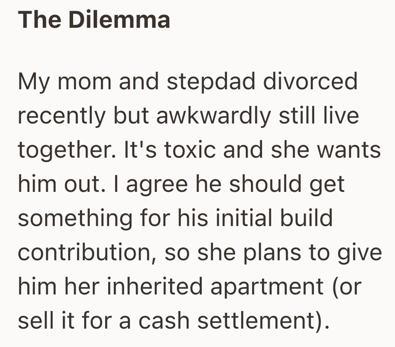 The Dilemma My mom and stepdad divorced recently but awkwardly still live together. It's toxic and she wants him out. I agree he should get something for his initial build contribution, so she plans to give him her inherited apartment (or sell it for a cash settlement).