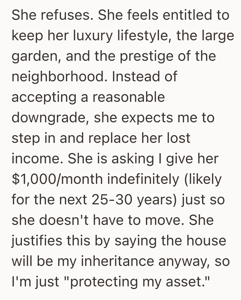 She refuses. She feels entitled to keep her luxury lifestyle, the large garden, and the prestige of the neighborhood. Instead of accepting a reasonable downgrade, she expects me to step in and replace her lost income. She is asking I give her $1,000/month indefinitely (likely for the next 25-30 years) just so she doesn't have to move. She justifies this by saying the house will be my inheritance anyway, so I'm just "protecting my asset."