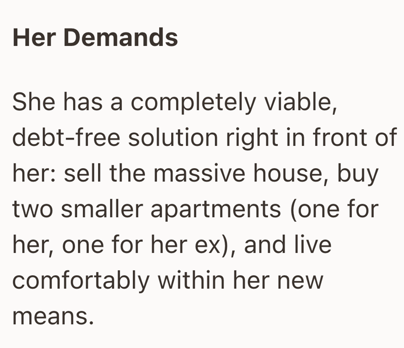 Her Demands She has a completely viable, debt-free solution right in front of her: sell the massive house, buy two smaller apartments (one for her, one for her ex), and live comfortably within her new means.
