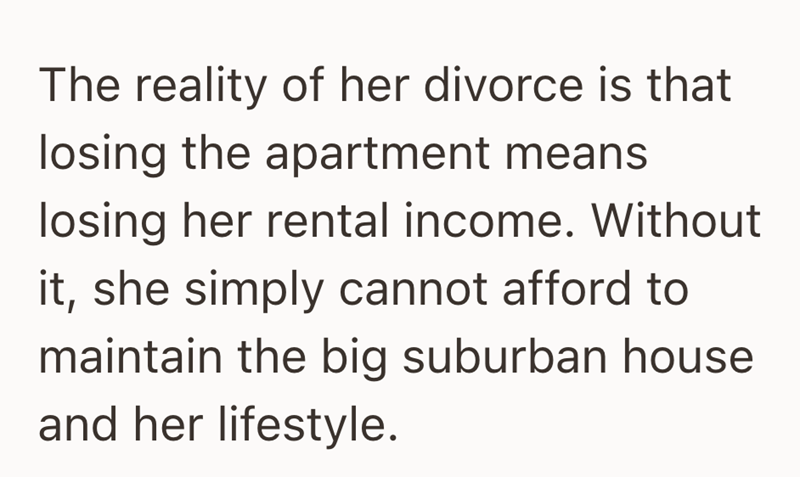 The reality of her divorce is that losing the apartment means. losing her rental income. Without it, she simply cannot afford to maintain the big suburban house and her lifestyle.