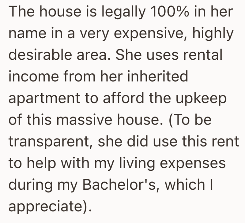 The house is legally 100% in her name in a very expensive, highly desirable area. She uses rental income from her inherited apartment to afford the upkeep of this massive house. (To be transparent, she did use this rent to help with my living expenses during my Bachelor's, which I appreciate).