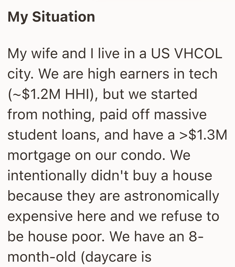 My Situation My wife and I live in a US VHCOL city. We are high earners in tech (~$1.2M HHI), but we started from nothing, paid off massive student loans, and have a >$1.3M mortgage on our condo. We intentionally didn't buy a house because they are astronomically expensive here and we refuse to be house poor. We have an 8- month-old (daycare is