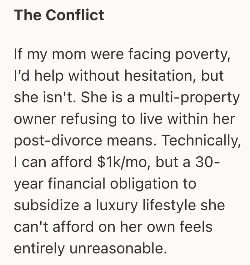 The Conflict If my mom were facing poverty, I'd help without hesitation, but she isn't. She is a multi-property owner refusing to live within her post-divorce means. Technically, I can afford $1k/mo, but a 30- year financial obligation to subsidize a luxury lifestyle she can't afford on her own feels entirely unreasonable.
