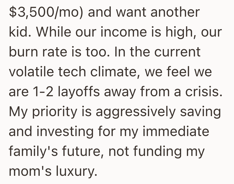 $3,500/mo) and want another kid. While our income is high, our burn rate is too. In the current volatile tech climate, we feel we are 1-2 layoffs away from a crisis. My priority is aggressively saving and investing for my immediate family's future, not funding my mom's luxury.