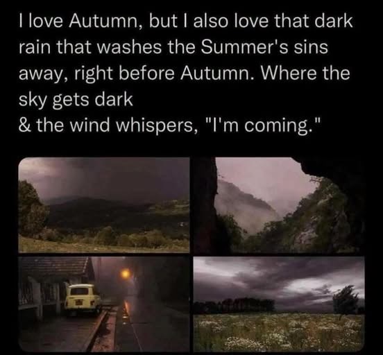 I love Autumn, but I also love that dark rain that washes the Summer's sins away, right before Autumn. Where the sky gets dark & the wind whispers, "I'm coming."