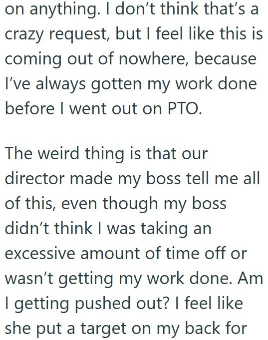 on anything. I don't think that's a crazy request, but I feel like this is coming out of nowhere, because I've always gotten my work done before I went out on PTO. The weird thing is that our director made my boss tell me all of this, even though my boss didn't think I was taking an excessive amount of time off or wasn't getting my work done. Am I getting pushed out? I feel like she put a target on my back for