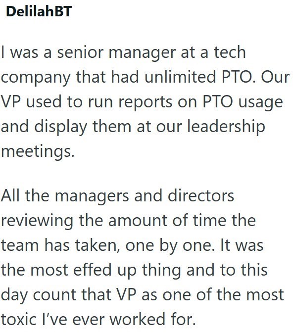 Delilah BT I was a senior manager at a tech company that had unlimited PTO. Our VP used to run reports on PTO usage and display them at our leadership meetings. All the managers and directors reviewing the amount of time the team has taken, one by one. It was the most effed up thing and to this day count that VP as one of the most toxic I've ever worked for.