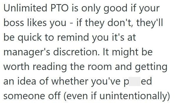 Unlimited PTO is only good if your boss likes you - if they don't, they'll be quick to remind you it's at manager's discretion. It might be worth reading the room and getting an idea of whether you've p ed someone off (even if unintentionally)