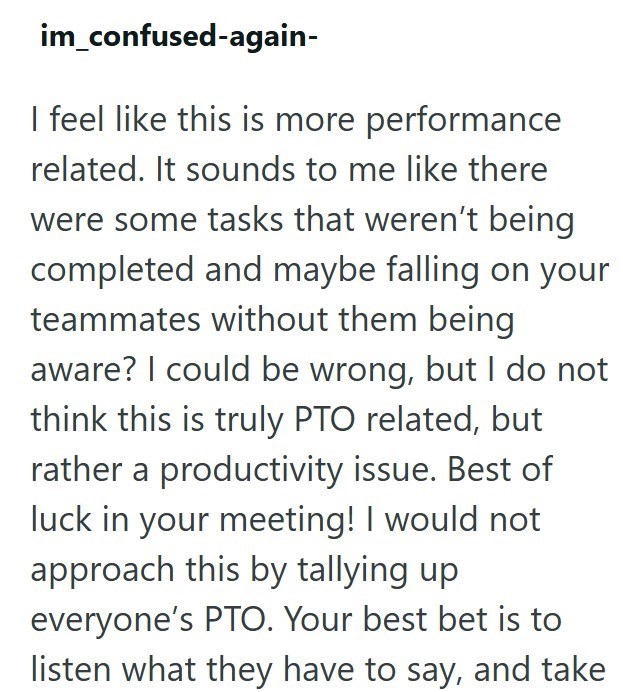 im_confused-again- I feel like this is more performance related. It sounds to me like there were some tasks that weren't being completed and maybe falling on your teammates without them being aware? I could be wrong, but I do not think this is truly PTO related, but rather a productivity issue. Best of luck in your meeting! I would not approach this by tallying up everyone's PTO. Your best bet is to listen what they have to say, and take