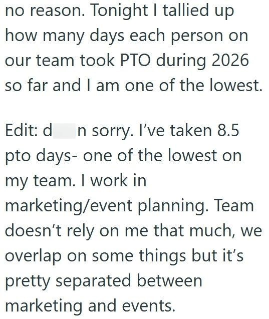 no reason. Tonight I tallied up how many days each person on our team took PTO during 2026 so far and I am one of the lowest. Edit: d In sorry. I've taken 8.5 pto days- one of the lowest on my team. I work in marketing/event planning. Team doesn't rely on me that much, we overlap on some things but it's pretty separated between marketing and events.