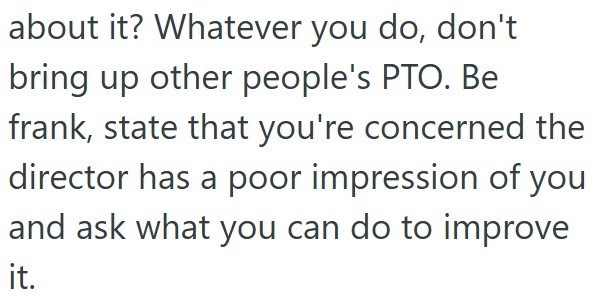 about it? Whatever you do, don't bring up other people's PTO. Be frank, state that you're concerned the director has a poor impression of you and ask what you can do to improve it.
