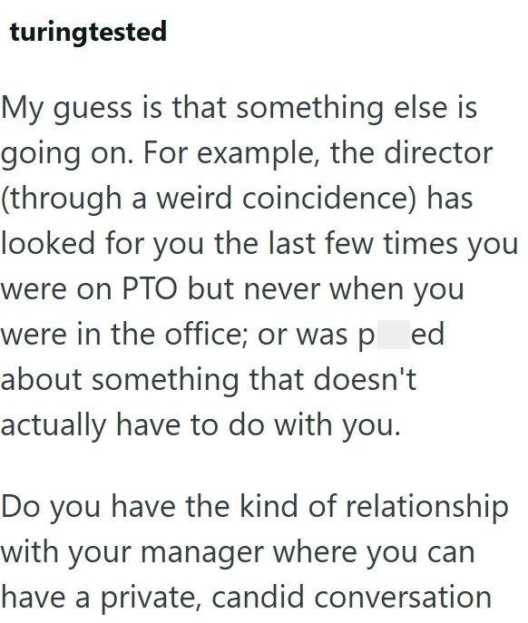 turingtested My guess is that something else is going on. For example, the director (through a weird coincidence) has looked for you the last few times you were on PTO but never when you were in the office; or was pred about something that doesn't actually have to do with you. Do you have the kind of relationship with your manager where you can have a private, candid conversation