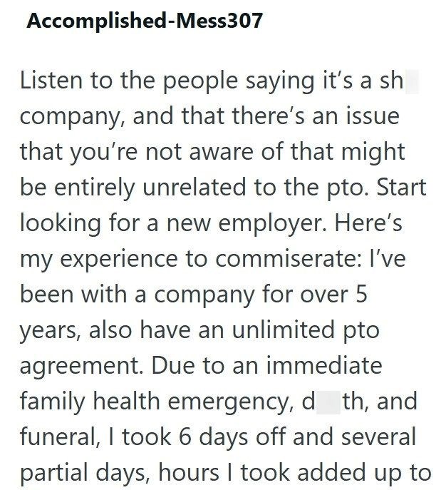 Accomplished-Mess307 Listen to the people saying it's a sh company, and that there's an issue that you're not aware of that might be entirely unrelated to the pto. Start looking for a new employer. Here's my experience to commiserate: I've been with a company for over 5 years, also have an unlimited pto agreement. Due to an immediate family health emergency, d_th, and funeral, I took 6 days off and several partial days, hours I took added up to
