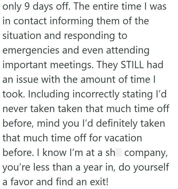 only 9 days off. The entire time I was in contact informing them of the situation and responding to emergencies and even attending important meetings. They STILL had an issue with the amount of time I took. Including incorrectly stating I'd never taken taken that much time off before, mind you I'd definitely taken that much time off for vacation before. I know I'm at a sh company, you're less than a year in, do yourself a favor and find an exit!