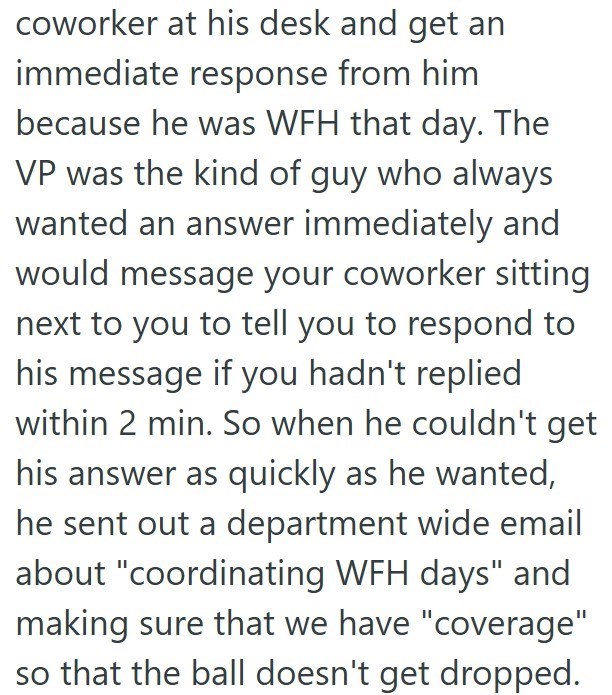 coworker at his desk and get an immediate response from him because he was WFH that day. The VP was the kind of guy who always wanted an answer immediately and would message your coworker sitting next to you to tell you to respond to his message if you hadn't replied within 2 min. So when he couldn't get his answer as quickly as he wanted, he sent out a department wide email about "coordinating WFH days" and making sure that we have "coverage" so that the ball doesn't get dropped.
