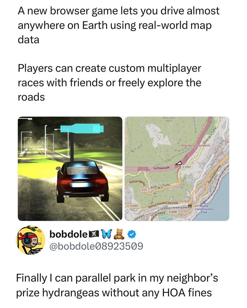 A new browser game lets you drive almost anywhere on Earth using real-world map data Players can create custom multiplayer races with friends or freely explore the roads by anuary D51 La Provençale Mont Gros 686 m Route de la Turbe Roquebrune Cap Martin D 2564 D 6007 Avenue Président Kennedy France D 6098 Monte Carlo Country Club bobdole W&* @bobdole08923509 Finally I can parallel park in my neighbor's prize hydrangeas without any HOA fines