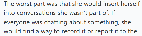 The worst part was that she would insert herself into conversations she wasn't part of. If everyone was chatting about something, she would find a way to record it or report it to the