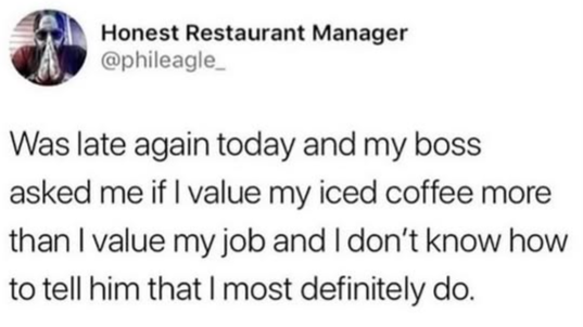 Honest Restaurant Manager @phileagle_ Was late again today and my boss asked me if I value my iced coffee more than I value my job and I don't know how to tell him that I most definitely do.