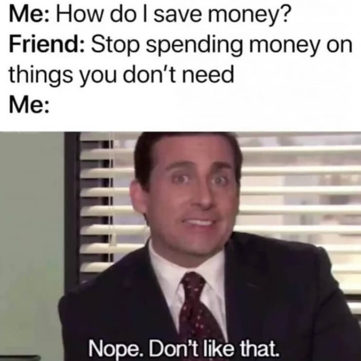 Me: How do I save money? Friend: Stop spending money on things you don't need Me: Nope. Don't like that.