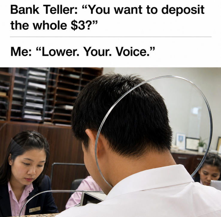 Bank Teller: "You want to deposit the whole $3?" Me: "Lower. Your. Voice."