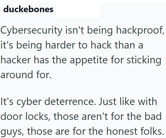 duckebones Cybersecurity isn't being hackproof, it's being harder to hack than a hacker has the appetite for sticking around for. It's cyber deterrence. Just like with door locks, those aren't for the bad guys, those are for the honest folks.