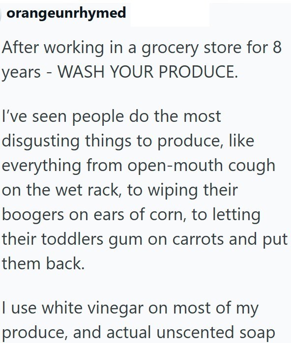 orangeunrhymed After working in a grocery store for 8 years - WASH YOUR PRODUCE. I've seen people do the most disgusting things to produce, like everything from open-mouth cough on the wet rack, to wiping their boogers on ears of corn, to letting their toddlers gum on carrots and put them back. I use white vinegar on most of my produce, and actual unscented soap