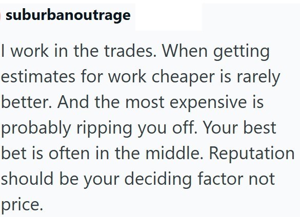 suburbanoutrage I work in the trades. When getting estimates for work cheaper is rarely better. And the most expensive is probably ripping you off. Your best bet is often in the middle. Reputation should be your deciding factor not price.