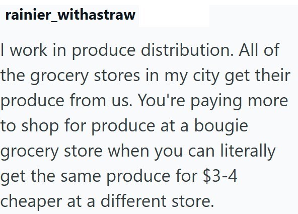 rainier_withastraw I work in produce distribution. All of the grocery stores in my city get their produce from us. You're paying more to shop for produce at a bougie grocery store when you can literally get the same produce for $3-4 cheaper at a different store.