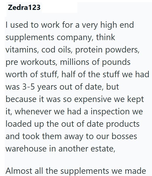 Zedra123 I used to work for a very high end supplements company, think vitamins, cod oils, protein powders, pre workouts, millions of pounds worth of stuff, half of the stuff we had was 3-5 years out of date, but because it was so expensive we kept it, whenever we had a inspection we loaded up the out of date products and took them away to our bosses warehouse in another estate, Almost all the supplements we made