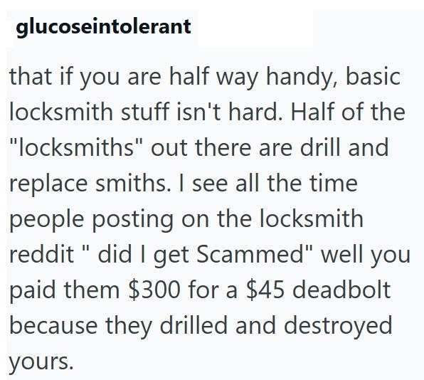 glucoseintolerant that if you are half way handy, basic locksmith stuff isn't hard. Half of the "locksmiths" out there are drill and replace smiths. I see all the time people posting on the locksmith reddit " did I get Scammed" well you paid them $300 for a $45 deadbolt because they drilled and destroyed yours.