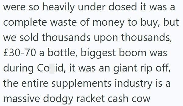 were so heavily under dosed it was a complete waste of money to buy, but we sold thousands upon thousands, £30-70 a bottle, biggest boom was during Co id, it was an giant rip off, the entire supplements industry is a massive dodgy racket cash cow