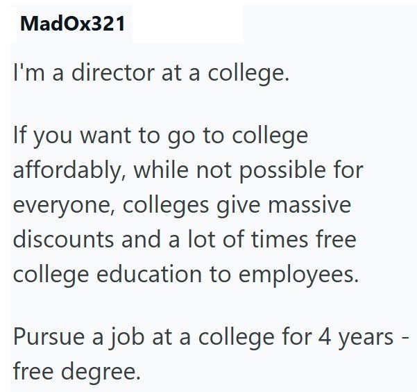 MadOx321 I'm a director at a college. If you want to go to college affordably, while not possible for everyone, colleges give massive discounts and a lot of times free college education to employees. Pursue a job at a college for 4 years - free degree.