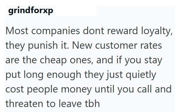 grindforxp Most companies dont reward loyalty, they punish it. New customer rates are the cheap ones, and if you stay put long enough they just quietly cost people money until you call and threaten to leave tbh