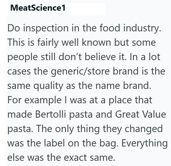 MeatScience1 Do inspection in the food industry. This is fairly well known but some people still don't believe it. In a lot cases the generic/store brand is the same quality as the name brand. For example I was at a place that made Bertolli pasta and Great Value pasta. The only thing they changed was the label on the bag. Everything else was the exact same.