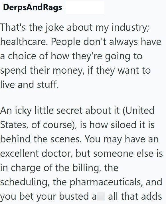 DerpsAndRags That's the joke about my industry; healthcare. People don't always have a choice of how they're going to spend their money, if they want to live and stuff. An icky little secret about it (United States, of course), is how siloed it is behind the scenes. You may have an excellent doctor, but someone else is in charge of the billing, the scheduling, the pharmaceuticals, and you bet your busted a all that adds