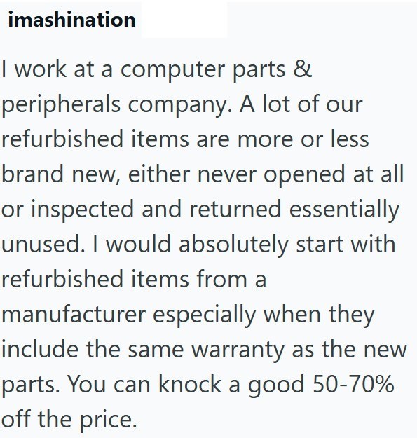 imashination I work at a computer parts & peripherals company. A lot of our refurbished items are more or less brand new, either never opened at all or inspected and returned essentially unused. I would absolutely start with refurbished items from a manufacturer especially when they include the same warranty as the new parts. You can knock a good 50-70% off the price.