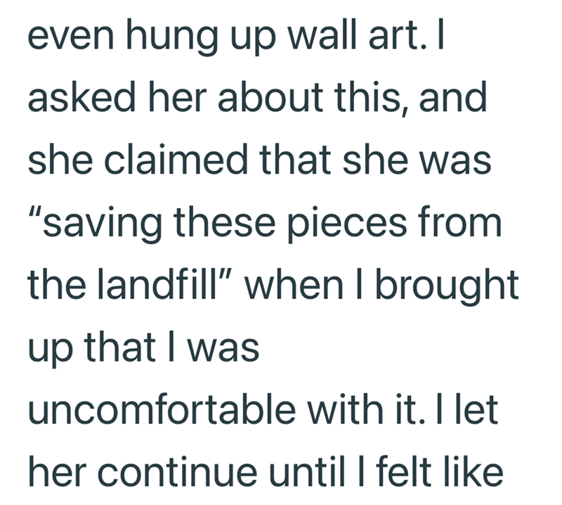even hung up wall art. I asked her about this, and she claimed that she was "saving these pieces from the landfill" when I brought up that I was uncomfortable with it. I let her continue until I felt like