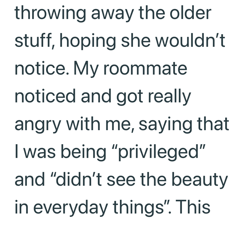 throwing away the older stuff, hoping she wouldn't notice. My roommate noticed and got really angry with me, saying that I was being "privileged" and "didn't see the beauty in everyday things". This