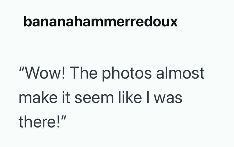 bananahammerredoux "Wow! The photos almost make it seem like I was there!"