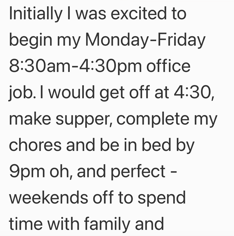 Initially I was excited to begin my Monday-Friday 8:30am-4:30pm office job. I would get off at 4:30, make supper, complete my chores and be in bed by 9pm oh, and perfect - weekends off to spend time with family and