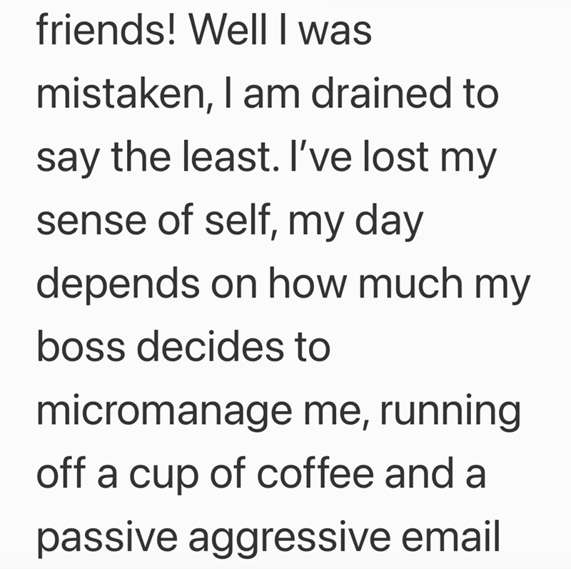 friends! Well I was mistaken, I am drained to say the least. I've lost my sense of self, my day depends on how much my boss decides to micromanage me, running off a cup of coffee and a passive aggressive email
