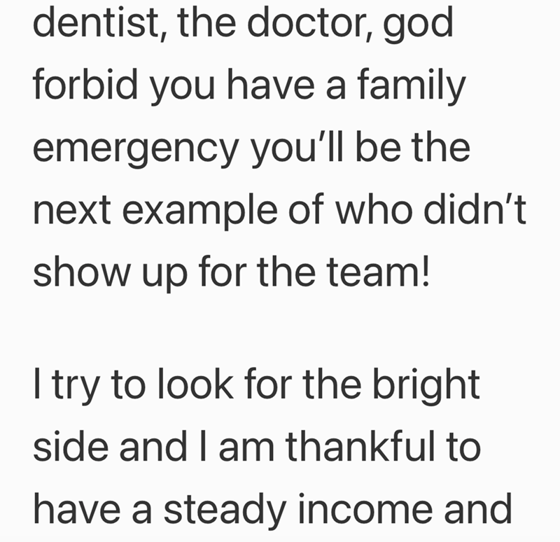 dentist, the doctor, god forbid you have a family emergency you'll be the next example of who didn't show up for the team! I try to look for the bright side and I am thankful to have a steady income and