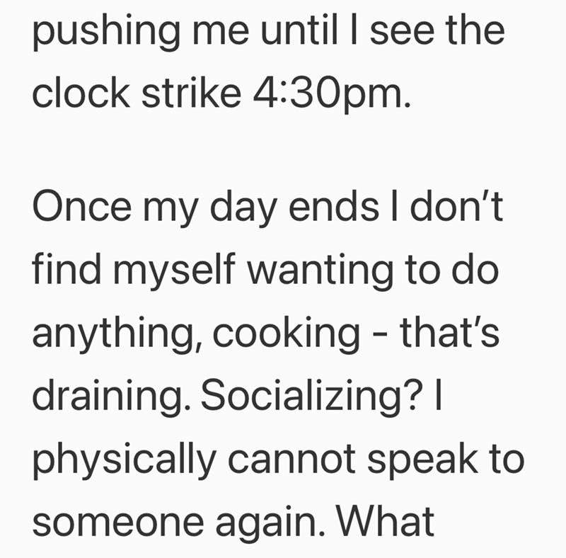 pushing me until I see the clock strike 4:30pm. Once my day ends I don't find myself wanting to do anything, cooking - that's draining. Socializing? I physically cannot speak to someone again. What